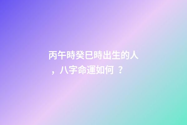 丙午時癸巳時出生的人，八字命運如何？